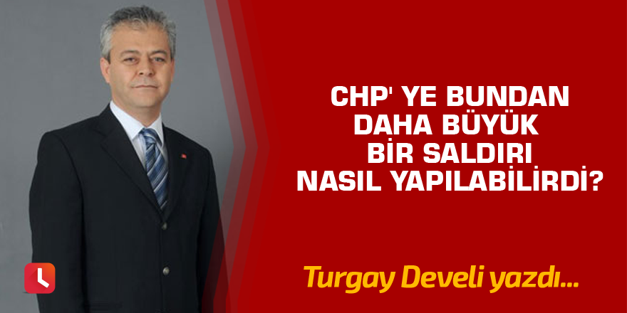 CHP' ye bundan daha büyük bir saldırı nasıl yapılabilirdi?