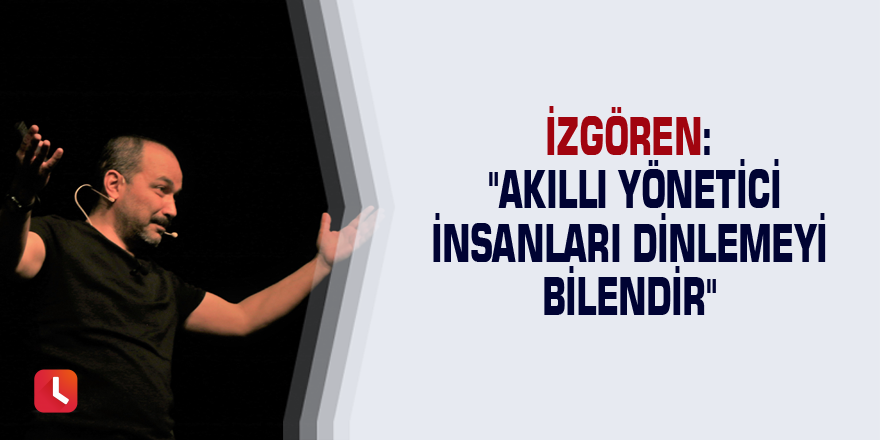 İzgören: "Akıllı yönetici insanları dinlemeyi bilendir"