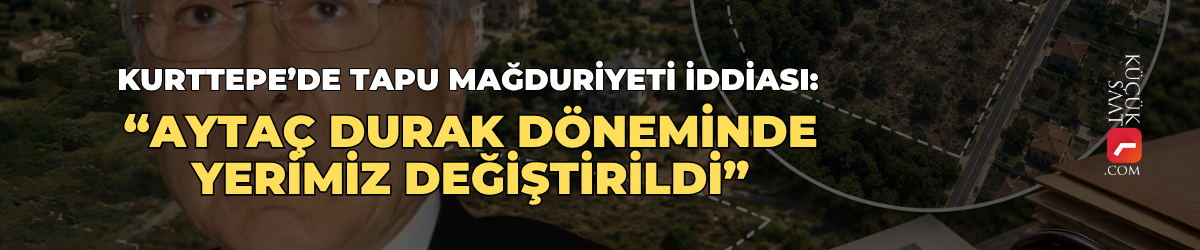 Kurttepe’de tapu mağduriyeti iddiası: “Aytaç Durak döneminde yerimiz değiştirildi”