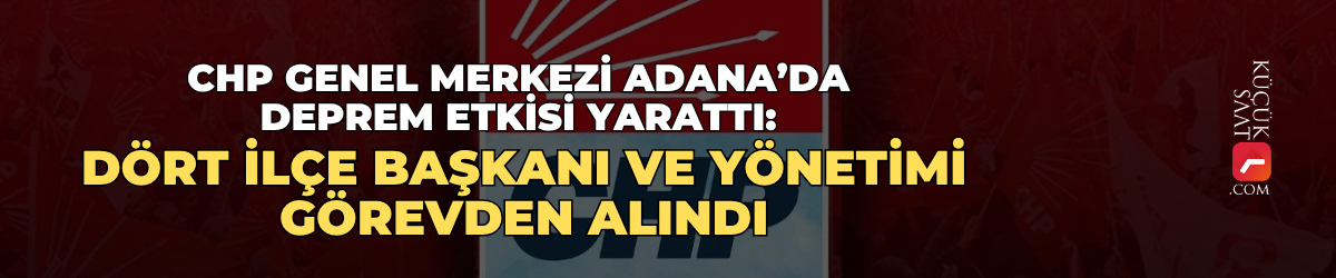 CHP Genel Merkezi Adana’da deprem etkisi yarattı: Dört ilçe başkanı ve yönetimi görevden alındı