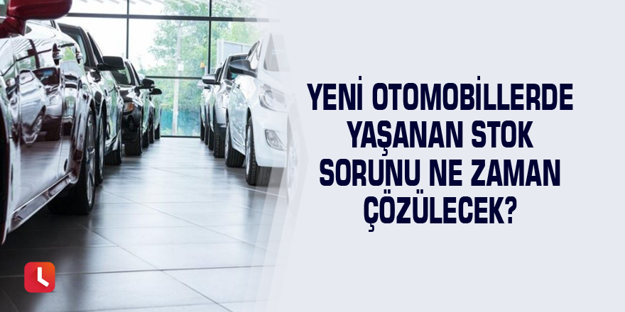 Yeni otomobillerde yaşanan stok sorunu ne zaman çözülecek?