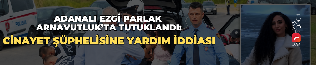 Adanalı Ezgi Parlak Arnavutluk’ta tutuklandı: Cinayet şüphelisine yardım iddiası