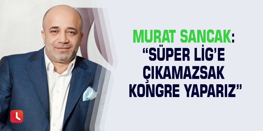 Murat Sancak: “Süper Lig’e çıkamazsak kongre yaparız”