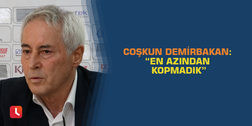 Coşkun Demirbakan: “En azından kopmadık”