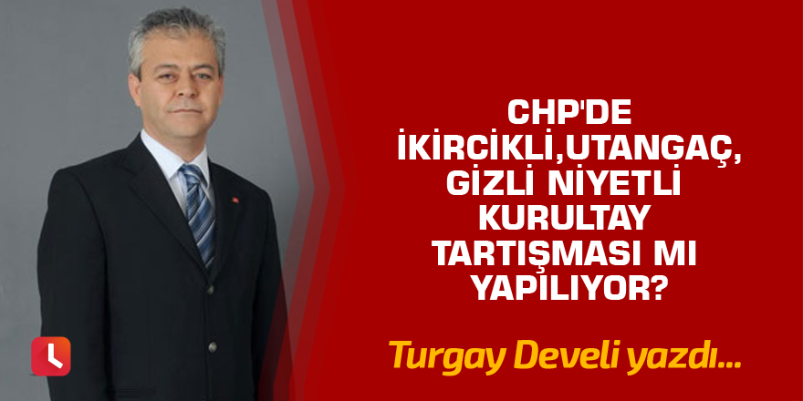 CHP'de İkircikli, Utangaç, Gizli Niyetli Kurultay Tartışması mı Yapılıyor?