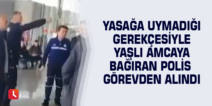 Yasağa uymadığı gerekçesiyle yaşlı amcaya bağıran polis görevden alındı