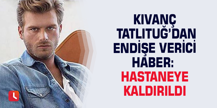 Kıvanç Tatlıtuğ’dan endişe verici haber: Hastaneye kaldırıldı