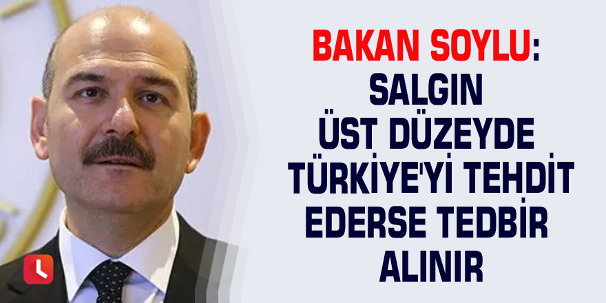 Bakan Soylu: Salgın üst düzeyde Türkiye'yi tehdit ederse tedbir alınır