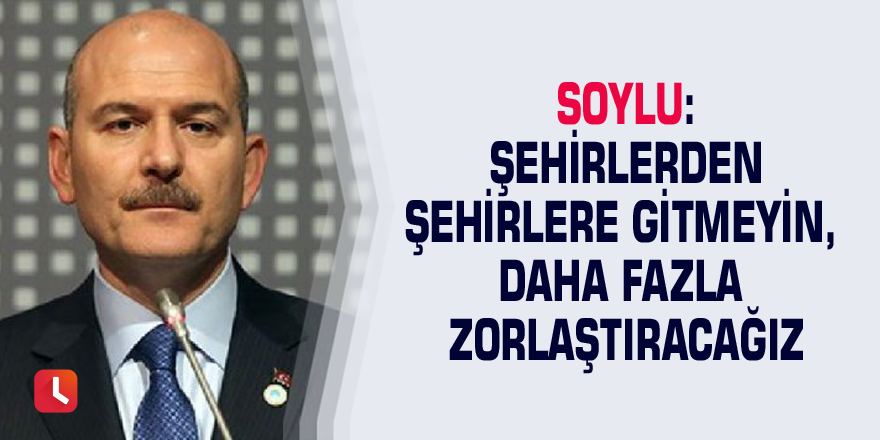 Soylu: Şehirlerden şehirlere gitmeyin, daha fazla zorlaştıracağız