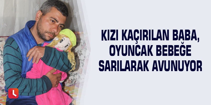 Kızı kaçırılan baba, oyuncak bebeğe sarılarak avunuyor