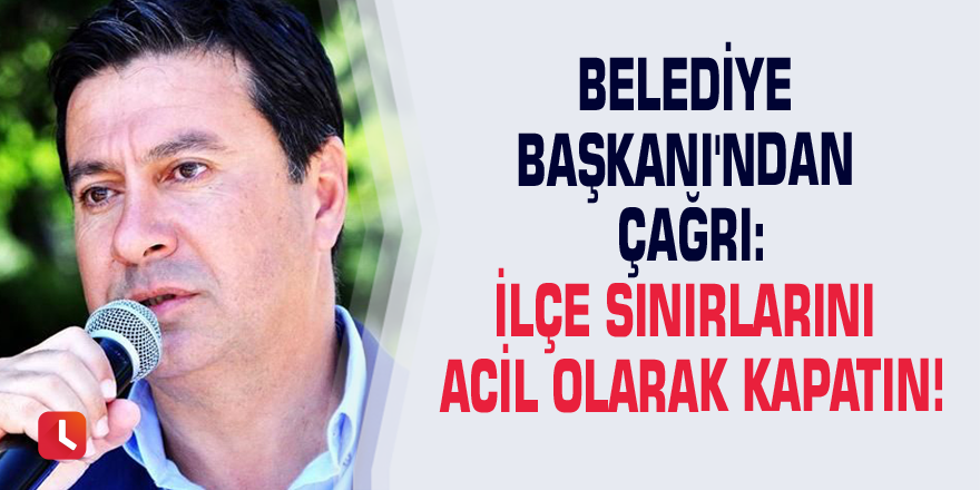 Belediye Başkanı'ndan çağrı: İlçe sınırlarını acil olarak kapatın!