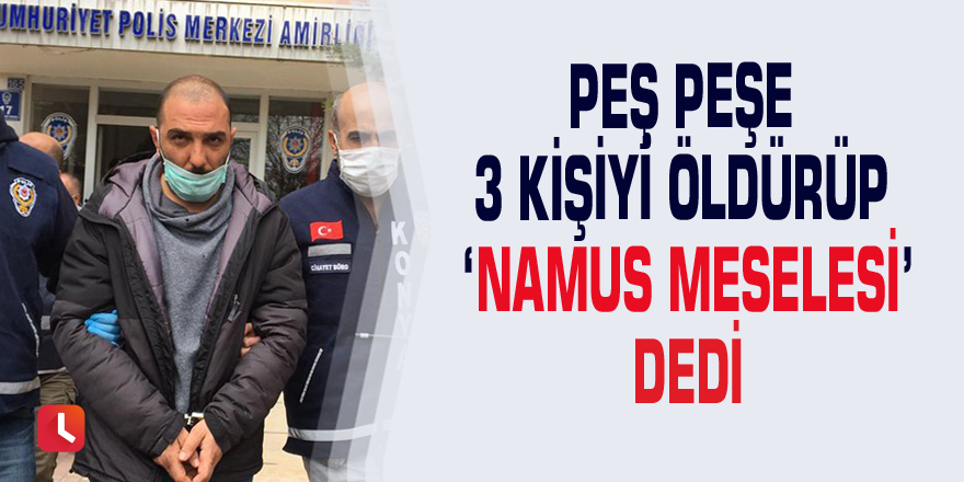 Peş peşe 3 kişiyi öldürüp ‘namus meselesi’ dedi