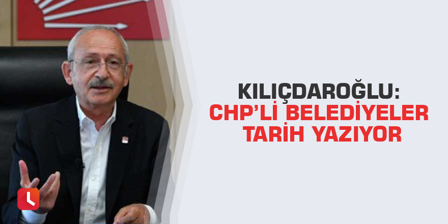 Kılıçdaroğlu: CHP’li belediyeler tarih yazıyor