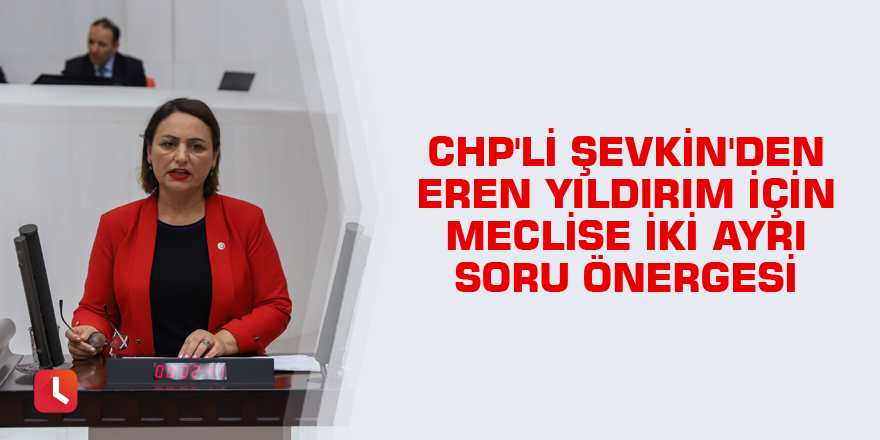CHP'li Şevkin'den Eren Yıldırım için meclise iki ayrı soru önergesi