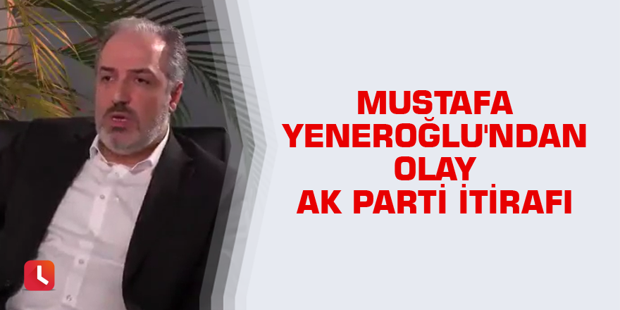 Mustafa Yeneroğlu'ndan olay AK Parti itirafı