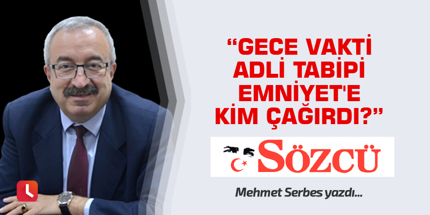 Mehmet Serbes: Gece vakti adli tabipi Emniyet'e kim çağırdı?