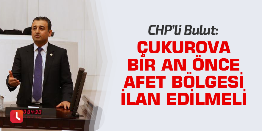 Bulut: Çukurova bir an önce afet bölgesi ilan edilmeli