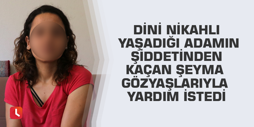 Dini nikahlı yaşadığı adamın şiddetinden kaçan Şeyma gözyaşlarıyla yardım istedi