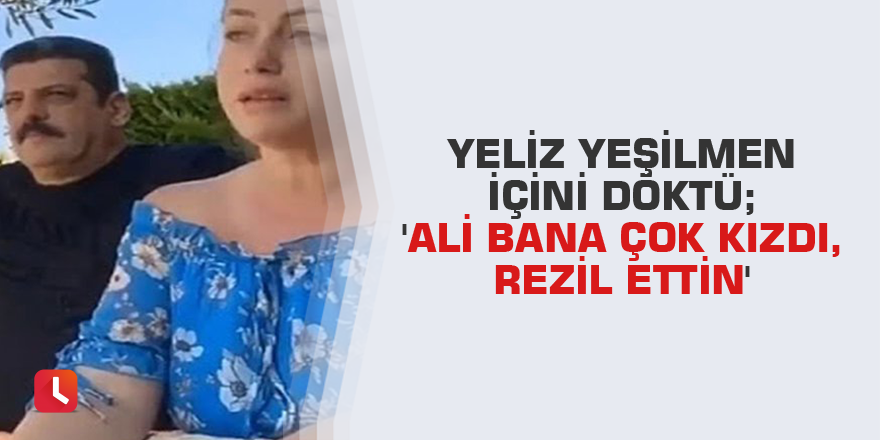 Yeliz Yeşilmen içini döktü; 'Ali bana çok kızdı, rezil ettin'
