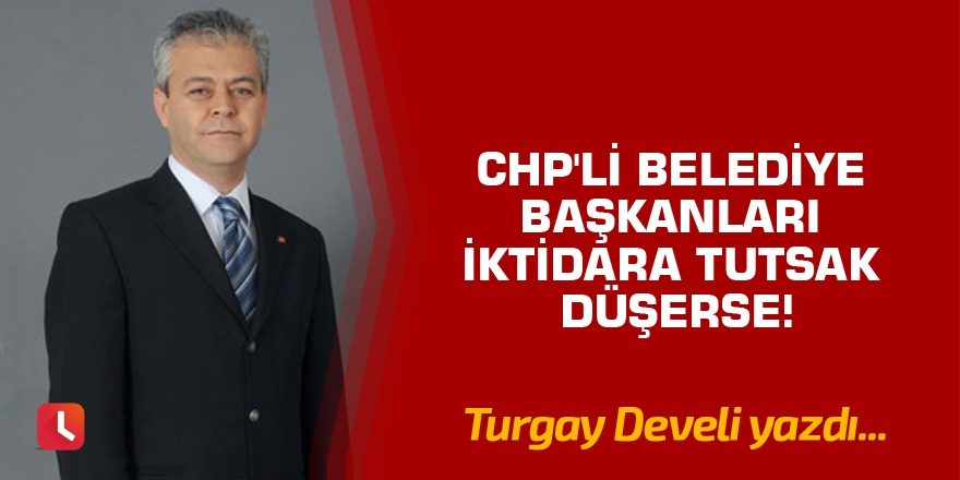 CHP'li Belediye Başkanları İktidara Tutsak Düşerse!