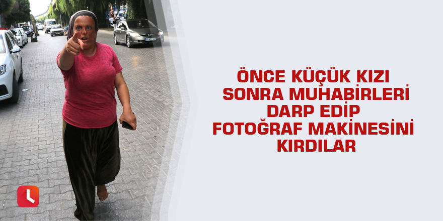 Önce küçük kızı sonra muhabirleri darp edip fotoğraf makinesini kırdılar