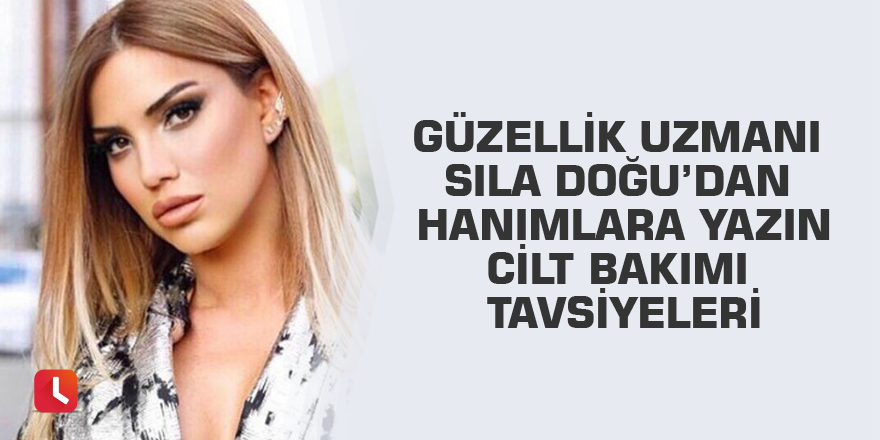 Güzellik uzmanı Sıla Doğu’dan hanımlara yazın cilt bakımı tavsiyeleri