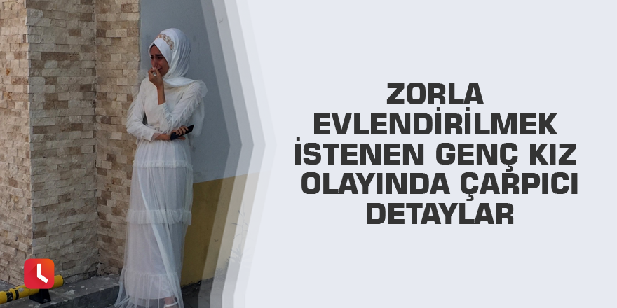 Zorla evlendirilmek istenen genç kız olayında çarpıcı detaylar