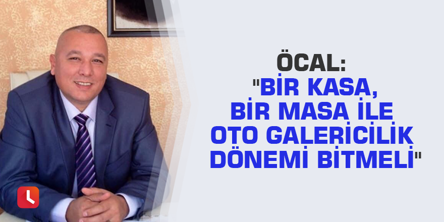 Öcal: "Bir kasa, bir masa ile oto galericilik dönemi bitmeli"