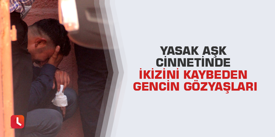 Yasak aşk cinnetinde ikizini kaybeden gencin gözyaşları