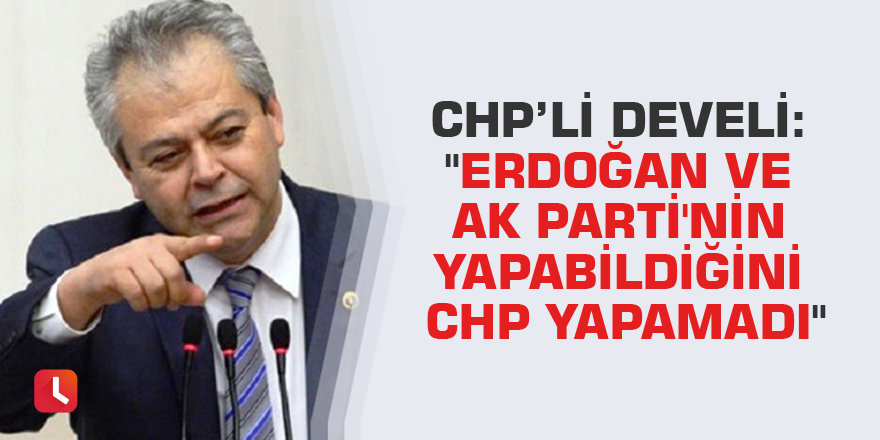 CHP’li Develi: "Erdoğan ve AK Parti'nin yapabildiğini CHP yapamadı"