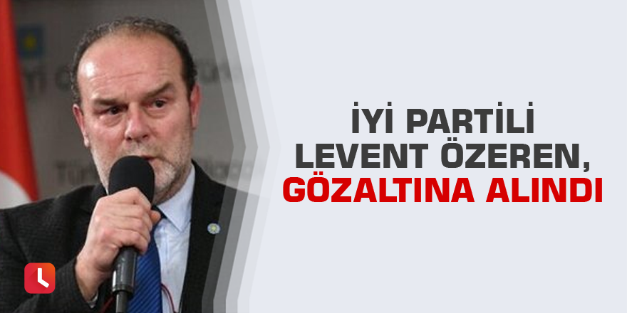 İYİ Partili Levent Özeren, gözaltına alındı
