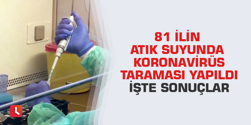 81 İlin atık suyunda Koronavirüs taraması yapıldı.İşte sonuçlar