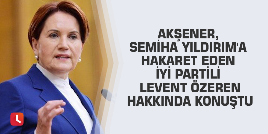 Akşener, Semiha Yıldırım'a hakaret eden İYİ Partili Levent Özeren hakkında konuştu
