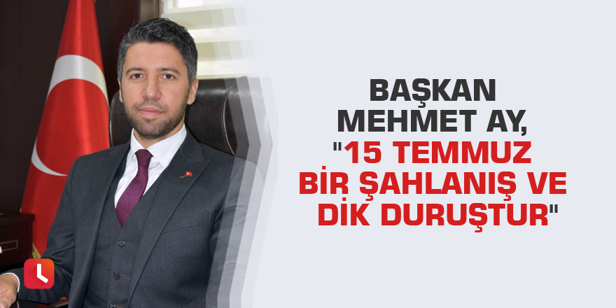 Başkan Mehmet Ay, "15 Temmuz bir şahlanış ve dik duruştur"