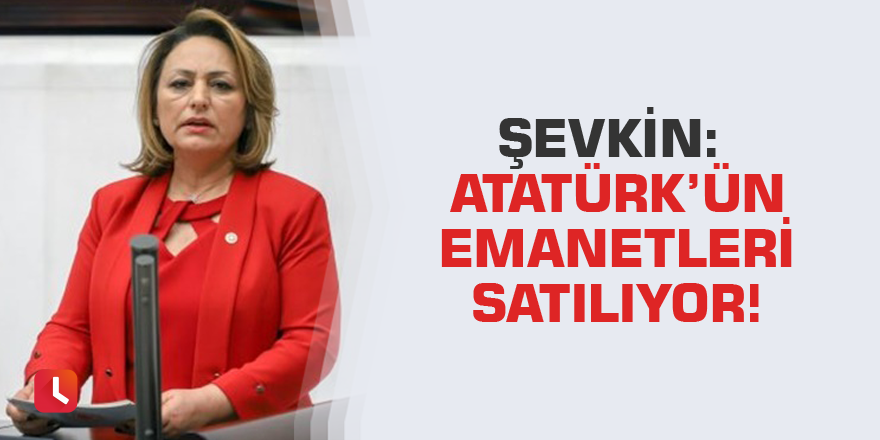 Şevkin: Atatürk’ün emanetleri satılıyor!
