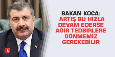 Bakan Koca: Artış bu hızla devam ederse ağır tedbirlere dönmemiz gerekebilir