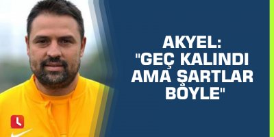 Akyel: "Geç kalındı ama şartlar böyle"
