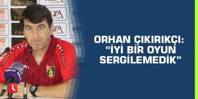 Orhan Çıkırıkçı: “İyi bir oyun sergilemedik”