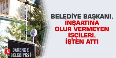 Belediye Başkanı, inşaatına olur vermeyen işçileri, işten attı