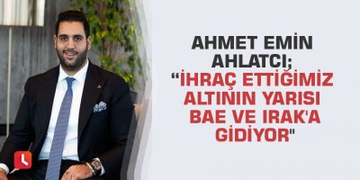 Ahmet Emin Ahlatcı; “İhraç ettiğimiz altının yarısı BAE ve Irak'a gidiyor"