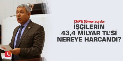 CHP’li Sümer sordu: İşçilerin 43,4 Milyar TL’si nereye harcandı?