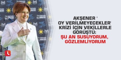 Akşener 'oy verilmeyecekler' krizi için vekillerle görüştü: Şu an susuyorum, gözlemliyorum