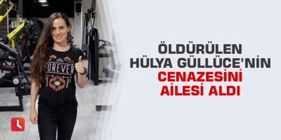 Öldürülen Hülya Güllüce’nin cenazesini ailesi aldı