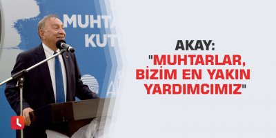 Akay: "Muhtarlar, bizim en yakın yardımcımız"