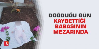 Doğduğu gün kaybettiği babasının mezarında