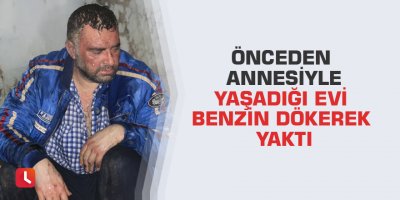Önceden annesiyle yaşadığı evi benzin dökerek yaktı