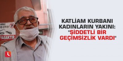 Katliam kurbanı kadınların yakını: "Şiddetli bir geçimsizlik vardı"