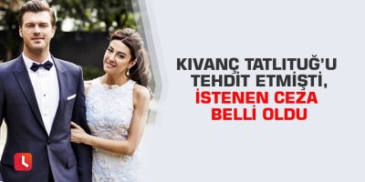 Kıvanç Tatlıtuğ’u tehdit etmişti,istenen ceza belli oldu