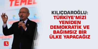 Kılıçdaroğlu: Türkiye’mizi yeniden demokratik ve bağımsız bir ülke yapacağız