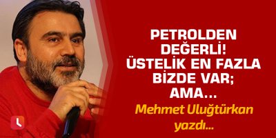 Petrolden değerli! Üstelik en fazla bizde var; ama…